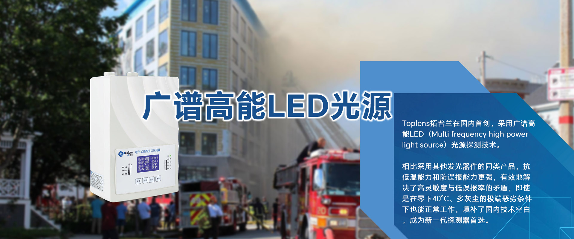 Toplens拓普蘭在國內(nèi)采用廣譜高能LED(Multi frequencyhigh powerlightsource)光源探測技術(shù)。

比采用激光的同類探測器靈敏度更高、并有效地解決了高靈敏度與低誤報(bào)率的矛盾。

即使是在零下40℃、多灰塵的極端惡劣條件下也能正常工作.