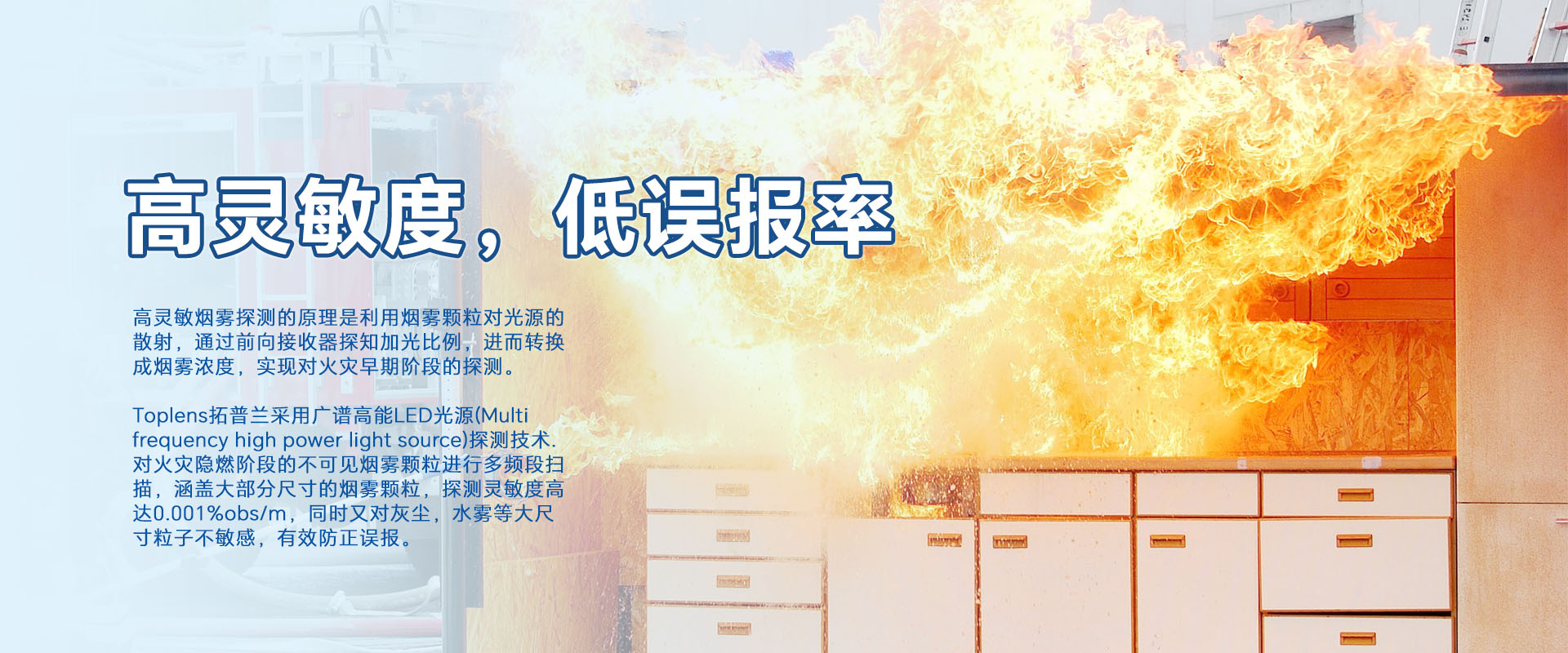 高靈敏煙零探測的原理是利用煙零顆粒對光源的散射，通過前向接收器探知加光比例，進(jìn)而轉(zhuǎn)換成煙霧濃度，實(shí)現(xiàn)對火災(zāi)早期階段的探測。
Toplens拓普蘭采用廣譜高能LED光源(Multi frequency high power light source)探測技術(shù).對火災(zāi)隱燃階段的不可見煙零顆粒進(jìn)行多頻段掃描，涵蓋大部分尺寸的煙零顆粒，探測靈敏度高達(dá)0.001%obs/m，同時(shí)又對灰塵，水霧等大尺寸粒子不敏感，有效防正誤報(bào)。